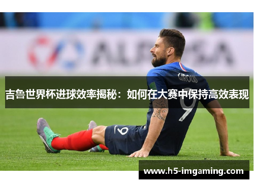 吉鲁世界杯进球效率揭秘：如何在大赛中保持高效表现