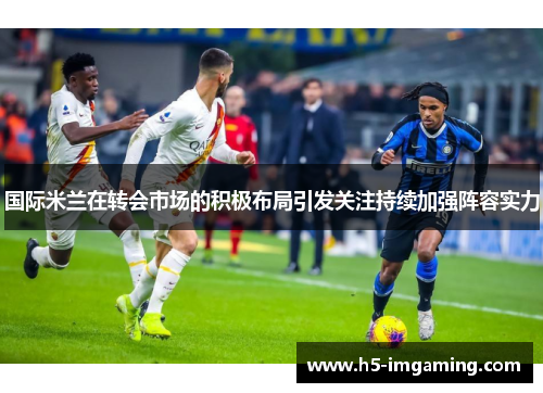 国际米兰在转会市场的积极布局引发关注持续加强阵容实力