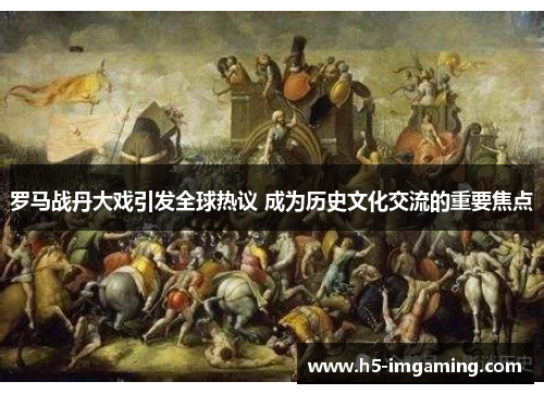 罗马战丹大戏引发全球热议 成为历史文化交流的重要焦点