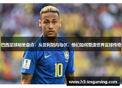 巴西足球明星盘点：从贝利到内马尔，他们如何塑造世界足球传奇