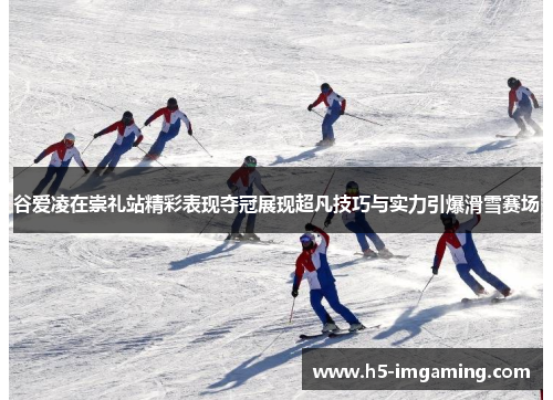 谷爱凌在崇礼站精彩表现夺冠展现超凡技巧与实力引爆滑雪赛场