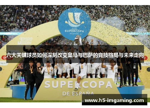 六大关键球员如何深刻改变皇马与巴萨的竞技格局与未来走向