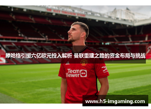 滕哈格引援六亿欧元投入解析 曼联重建之路的资金布局与挑战