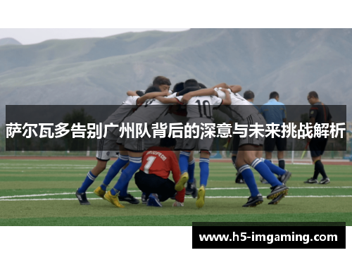 萨尔瓦多告别广州队背后的深意与未来挑战解析