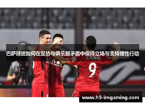 巴萨球迷如何在足协与俱乐部矛盾中保持立场与支持理性行动
