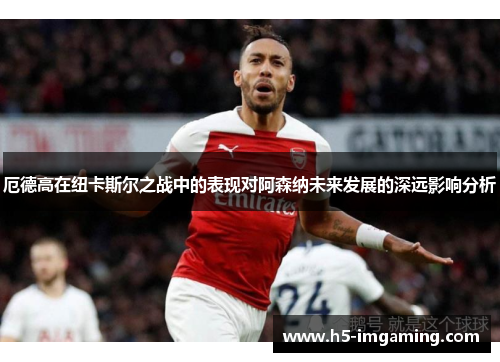 厄德高在纽卡斯尔之战中的表现对阿森纳未来发展的深远影响分析